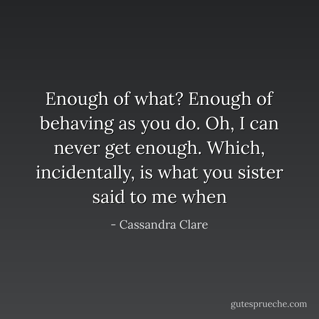 Enough of what?<br />Enough of behaving as you do.<br />Oh, I can never get enough. Which, incidentally, is what you sister said to me when - Cassandra Clare