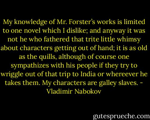 My knowledge of Mr. Forster’s works is limited to one novel which I dislike; and anyway it was not he who fathered that trite little whimsy about characters getting out of hand; it is as old as the quills, although of course one sympathizes with his people if they try to wriggle out of that trip to India or whereever he takes them. My characters are galley slaves. - Vladimir Nabokov