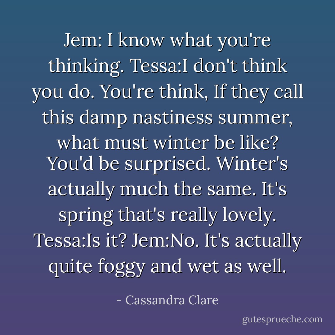 Jem: I know what you're thinking.<br />Tessa:I don't think you do.<br />You're think, If they call this damp nastiness summer, what must winter be like? You'd be surprised. Winter's actually much the same. It's spring that's really lovely.<br />Tessa:Is it?<br />Jem:No. It's actually quite foggy and wet as well. - Cassandra Clare
