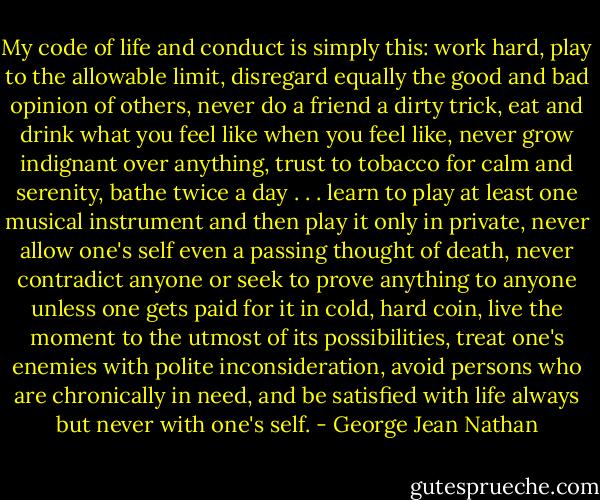 My code of life and conduct is simply this: work hard, play to the allowable limit, disregard equally the good and bad opinion of others, never do a friend a dirty trick, eat and drink what you feel like when you feel like, never grow indignant over anything, trust to tobacco for calm and serenity, bathe twice a day . . . learn to play at least one musical instrument and then play it only in private, never allow one's self even a passing thought of death, never contradict anyone or seek to prove anything to anyone unless one gets paid for it in cold, hard coin, live the moment to the utmost of its possibilities, treat one's enemies with polite inconsideration, avoid persons who are chronically in need, and be satisfied with life always but never with one's self. - George Jean Nathan