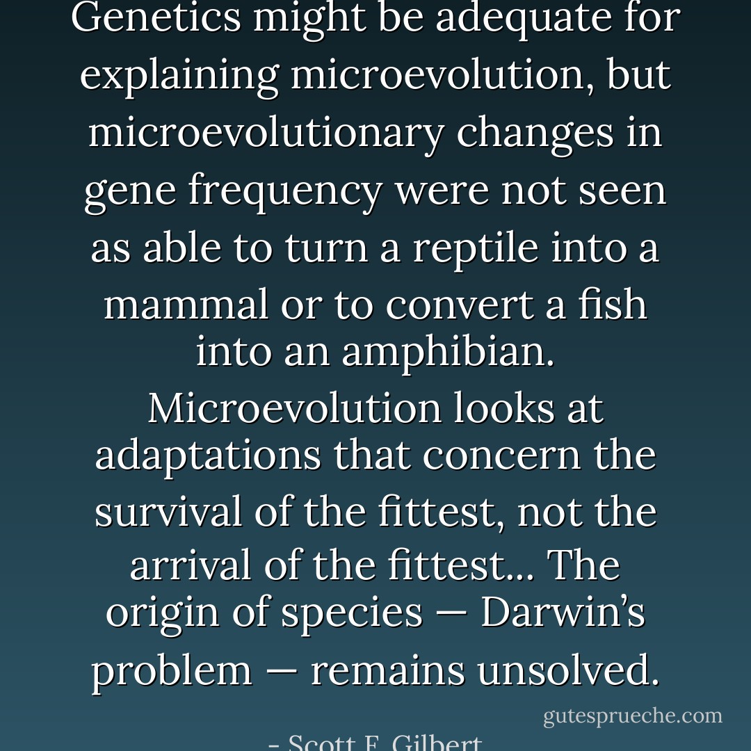 Genetics might be adequate for explaining microevolution, but microevolutionary changes in gene frequency were not seen as able to turn a reptile into a mammal or to convert a fish into an amphibian. Microevolution looks at adaptations that concern the survival of the fittest, not the arrival of the fittest... The origin of species — Darwin’s problem — remains unsolved. - Scott F. Gilbert
