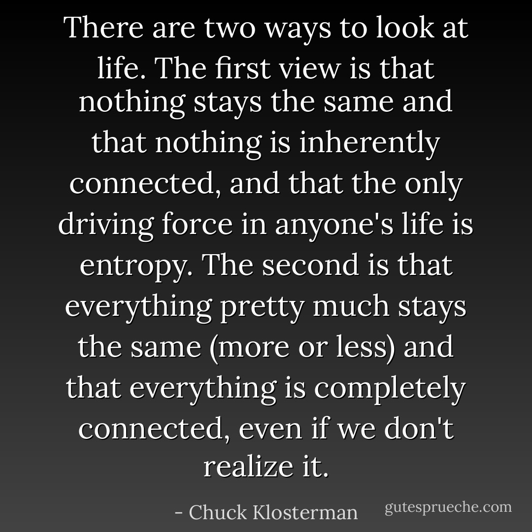 There are two ways to look at life. The first view is that nothing stays the same and that nothing is inherently connected, and that the only driving force in anyone's life is entropy. The second is that everything pretty much stays the same (more or less) and that everything is completely connected, even if we don't realize it. - Chuck Klosterman