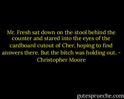 Mr. Fresh sat down on the stool behind the counter and stared into the eyes of the cardboard cutout of Cher, hoping to find answers there. But the bitch was holding out. - Christopher Moore