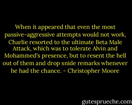 When it appeared that even the most passive-aggressive attempts would not work, Charlie resorted to the ultimate Beta Male Attack, which was to tolerate Alvin and Mohammed's presence, but to resent the hell out of them and drop snide remarks whenever he had the chance. - Christopher Moore