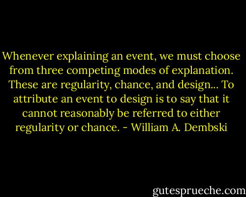 Whenever explaining an event, we must choose from three competing modes of explanation. These are regularity, chance, and design... To attribute an event to design is to say that it cannot reasonably be referred to either regularity or chance. - William A. Dembski