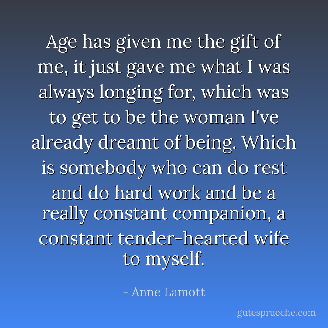 Age has given me the gift of me, it just gave me what I was always longing for, which was to get to be the woman I've already dreamt of being. Which is somebody who can do rest and do hard work and be a really constant companion, a constant tender-hearted wife to myself. - Anne Lamott