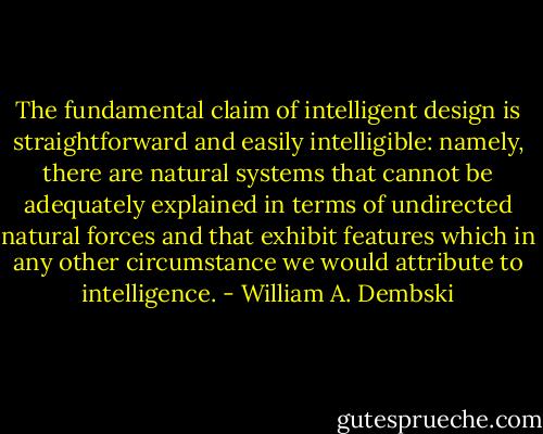 The fundamental claim of intelligent design is straightforward and easily intelligible: namely, there are natural systems that cannot be adequately explained in terms of undirected natural forces and that exhibit features which in any other circumstance we would attribute to intelligence. - William A. Dembski