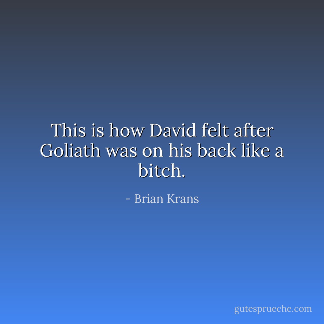 This is how David felt after Goliath was on his back like a bitch. - Brian Krans