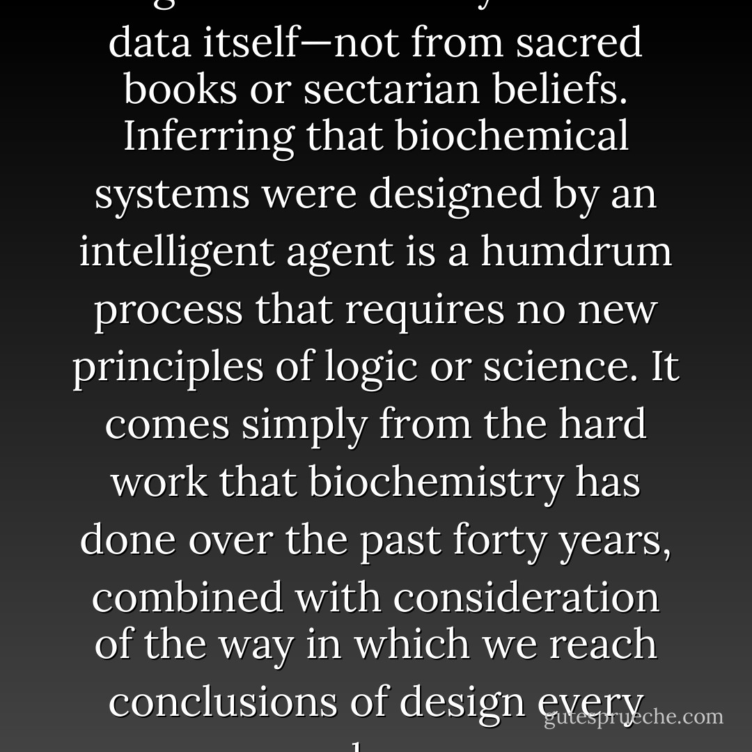 The conclusion of intelligent design flows naturally from the data itself—not from sacred books or sectarian beliefs. Inferring that biochemical systems were designed by an intelligent agent is a humdrum process that requires no new principles of logic or science. It comes simply from the hard work that biochemistry has done over the past forty years, combined with consideration of the way in which we reach conclusions of design every day. - Michael J. Behe