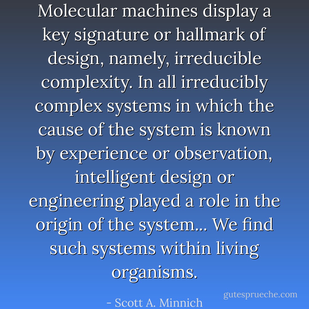 Molecular machines display a key signature or hallmark of design, namely, irreducible complexity. In all irreducibly complex systems in which the cause of the system is known by experience or observation, intelligent design or engineering played a role in the origin of the system... We find such systems within living organisms. - Scott A. Minnich