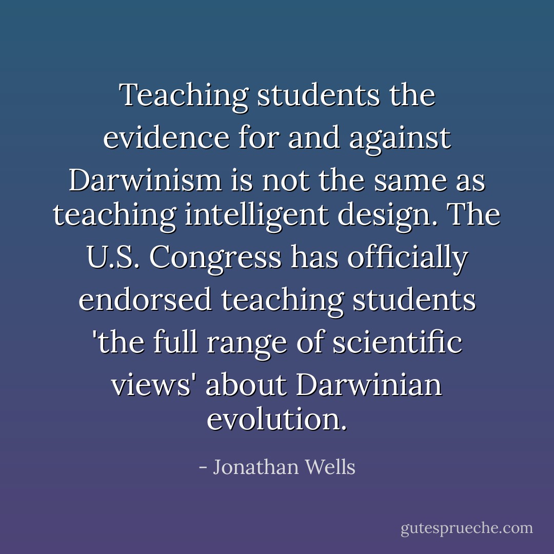 Teaching students the evidence for and against Darwinism is not the same as teaching intelligent design. The U.S. Congress has officially endorsed teaching students 'the full range of scientific views' about Darwinian evolution. - Jonathan Wells