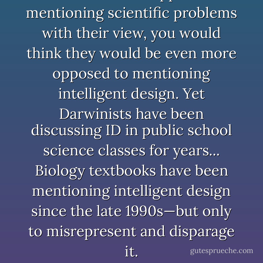If Darwinists are opposed to mentioning scientific problems with their view, you would think they would be even more opposed to mentioning intelligent design. Yet Darwinists have been discussing ID in public school science classes for years... Biology textbooks have been mentioning intelligent design since the late 1990s—but only to misrepresent and disparage it. - Jonathan Wells