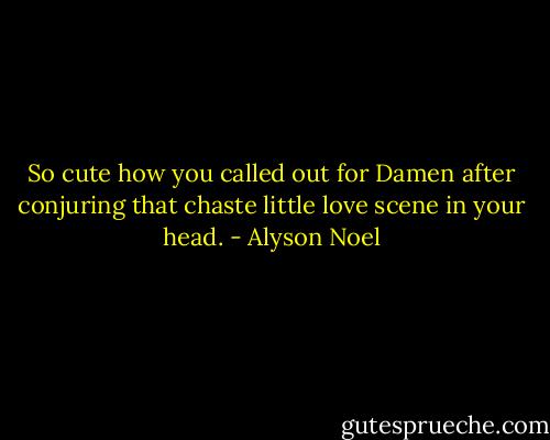So cute how you called out for Damen after conjuring that chaste little love scene in your head. - Alyson Noel