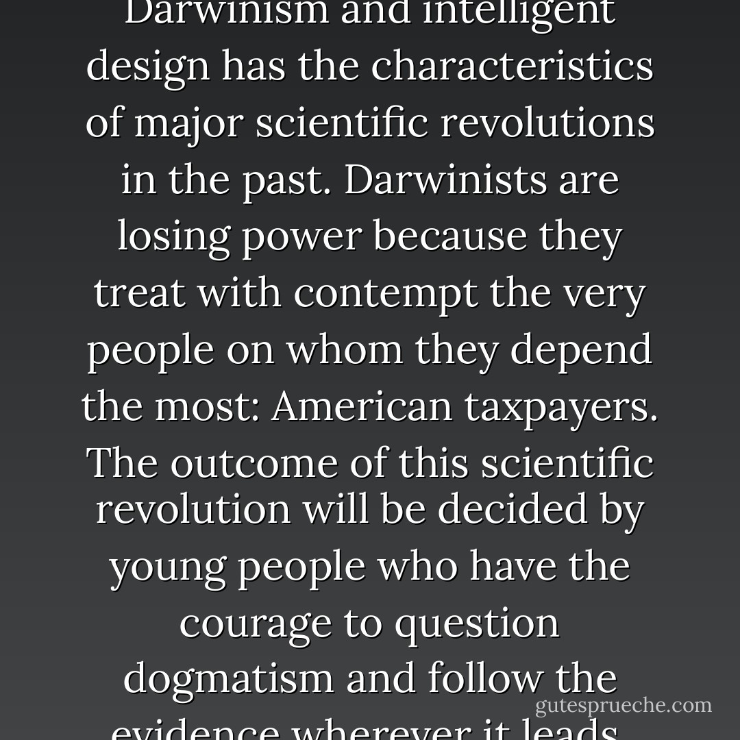 The controversy between Darwinism and intelligent design has the characteristics of major scientific revolutions in the past. Darwinists are losing power because they treat with contempt the very people on whom they depend the most: American taxpayers. The outcome of this scientific revolution will be decided by young people who have the courage to question dogmatism and follow the evidence wherever it leads. - Jonathan Wells