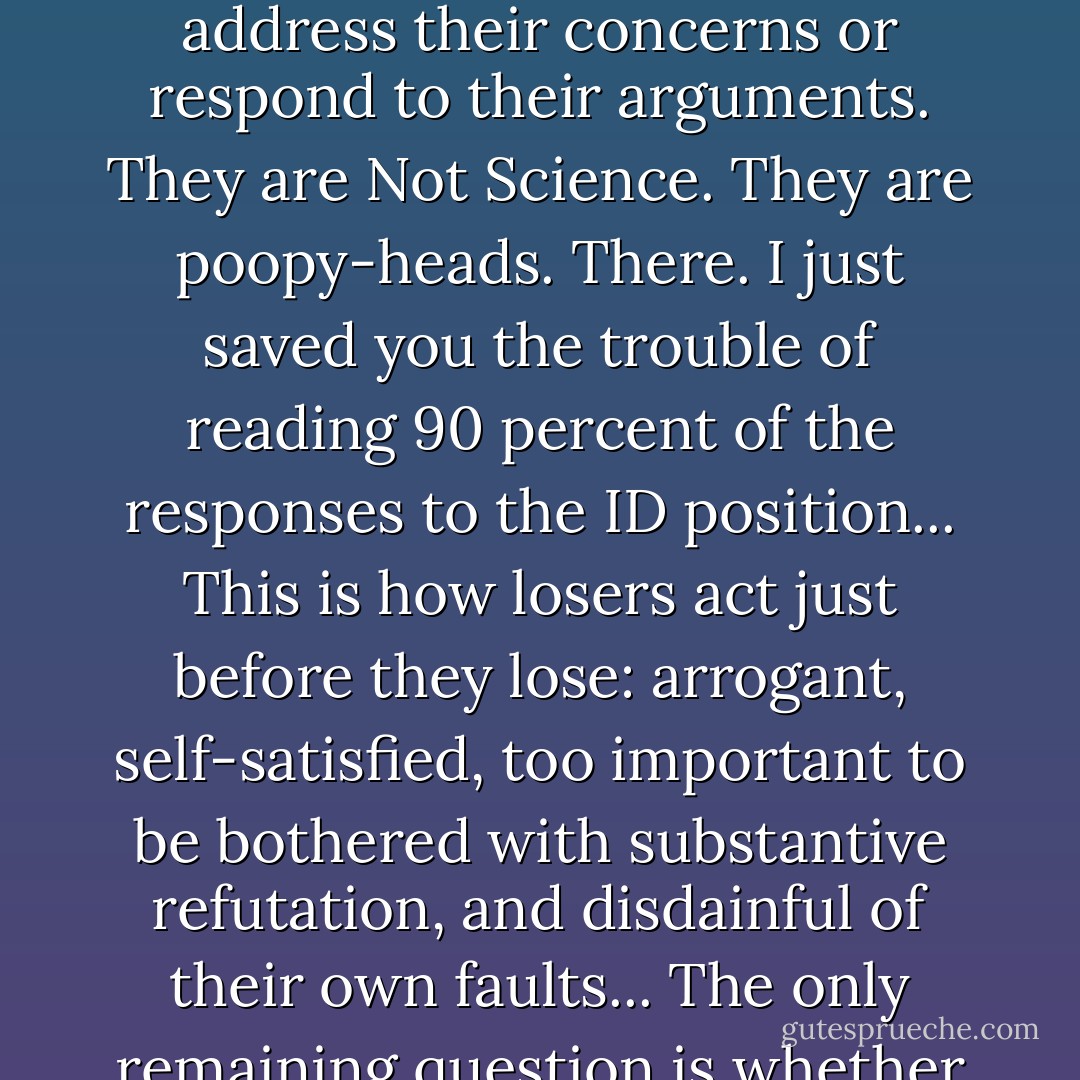 E<a target="_blank" rel="noopener nofollow" href="http://www">www</a>... intelligent design people! They're just buck-toothed, Bible-pushing nincompoops with community-college degrees who're trying to sell a gussied-up creationism to a cretinous public! No need to address their concerns or respond to their arguments. They are Not Science. They are poopy-heads. There. I just saved you the trouble of reading 90 percent of the responses to the ID position... This is how losers act just before they lose: arrogant, self-satisfied, too important to be bothered with substantive refutation, and disdainful of their own faults... The only remaining question is whether Darwinism will exit gracefully, or whether it will go down biting, screaming, censoring, and denouncing to the bitter end.<br />— Tech Central Station contributor Douglas Kern, 2005 - Jonathan Wells