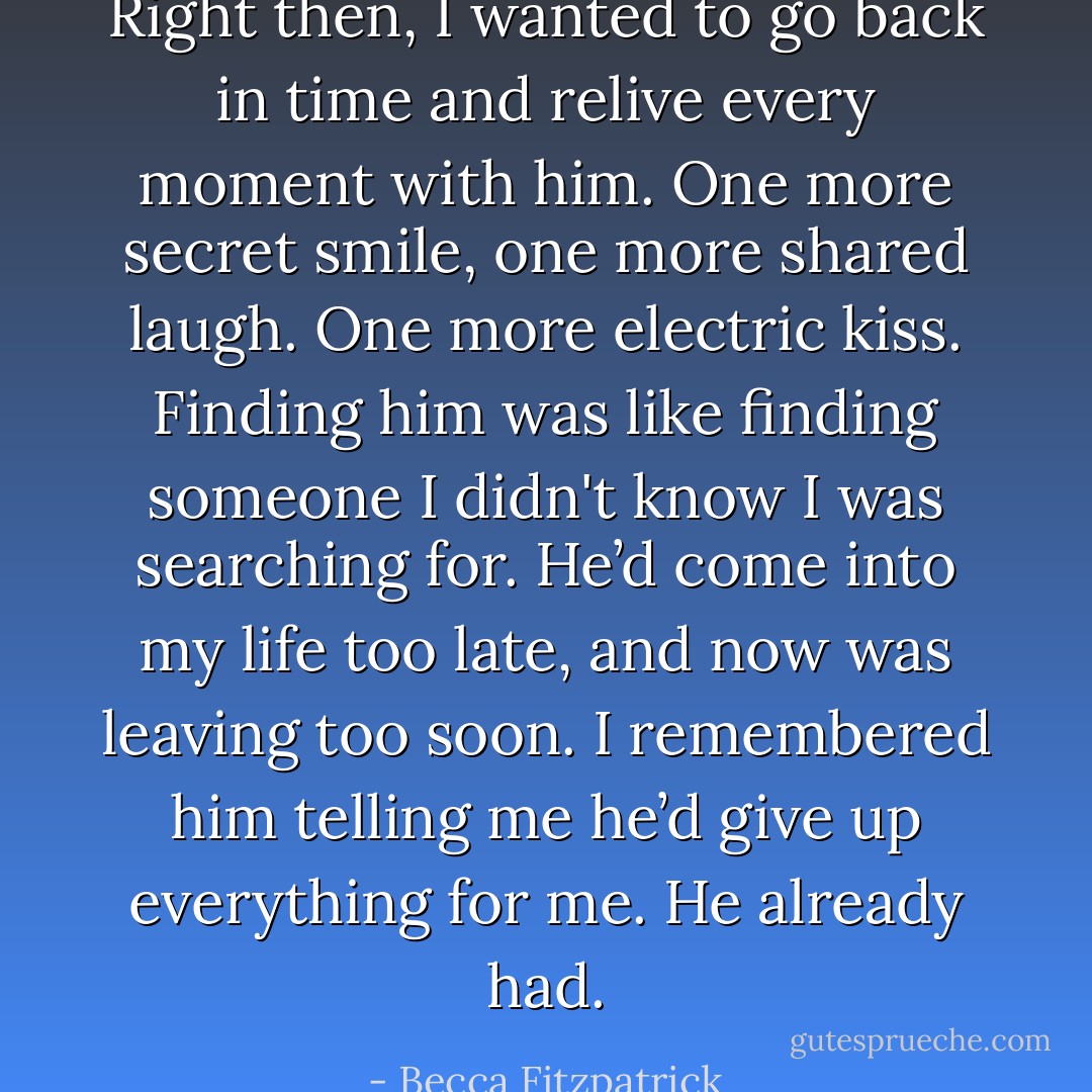 Right then, I wanted to go back in time and relive every moment with him. One more secret smile, one more shared laugh. One more electric kiss. Finding him was like finding someone I didn't know I was searching for. He’d come into my life too late, and now was leaving too soon. I remembered him telling me he’d give up everything for me. He already had. - Becca Fitzpatrick
