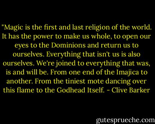 ‎"Magic is the first and last religion of the world. It has the power to make us whole, to open our eyes to the Dominions and return us to ourselves. Everything that isn't us is also ourselves. We're joined to everything that was, is and will be. From one end of the Imajica to another. From the tiniest mote dancing over this flame to the Godhead Itself. - Clive Barker