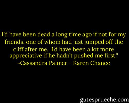 I’d have been dead a long time ago if not for my friends, one of whom had just jumped off the cliff after me.<br /> I’d have been a lot more appreciative if he hadn’t pushed me first." ~Cassandra Palmer - Karen Chance