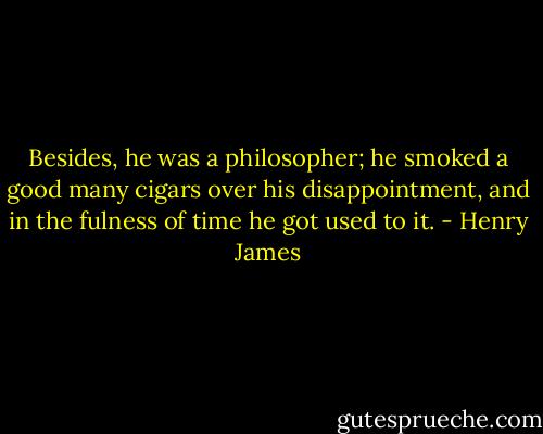 Besides, he was a philosopher; he smoked a good many cigars over his disappointment, and in the<br />fulness of time he got used to it. - Henry James