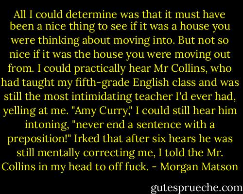 All I could determine was that it must have been a nice thing to see if it was a house you were thinking about moving into. But not so nice if it was the house you were moving out from. I could practically hear Mr Collins, who had taught my fifth-grade English class and was still the most intimidating teacher I'd ever had, yelling at me. "Amy Curry," I could still hear him intoning, "never end a sentence with a preposition!" Irked that after six hears he was still mentally correcting me, I told the Mr. Collins in my head to off fuck. - Morgan Matson