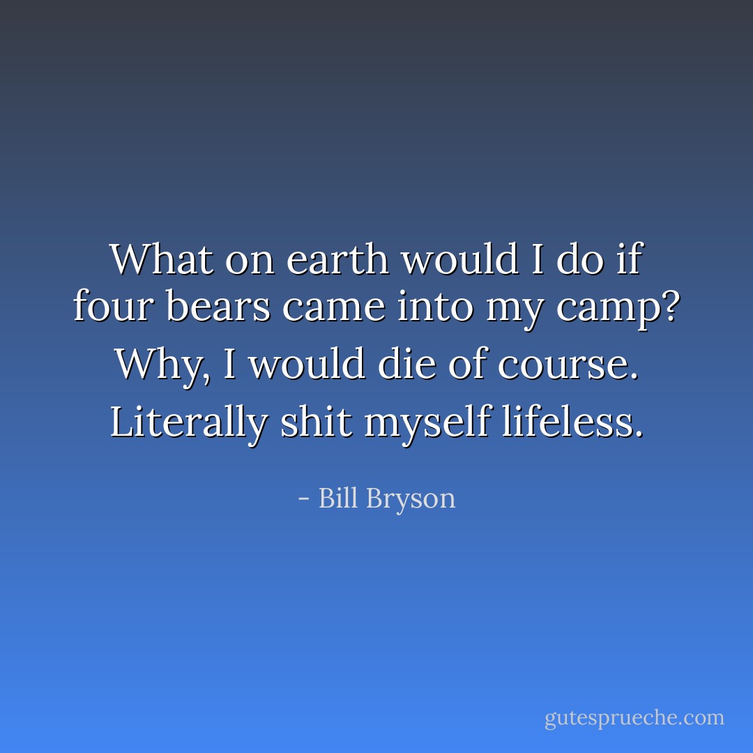 What on earth would I do if four bears came into my camp? Why, I would die of course. Literally shit myself lifeless. - Bill Bryson