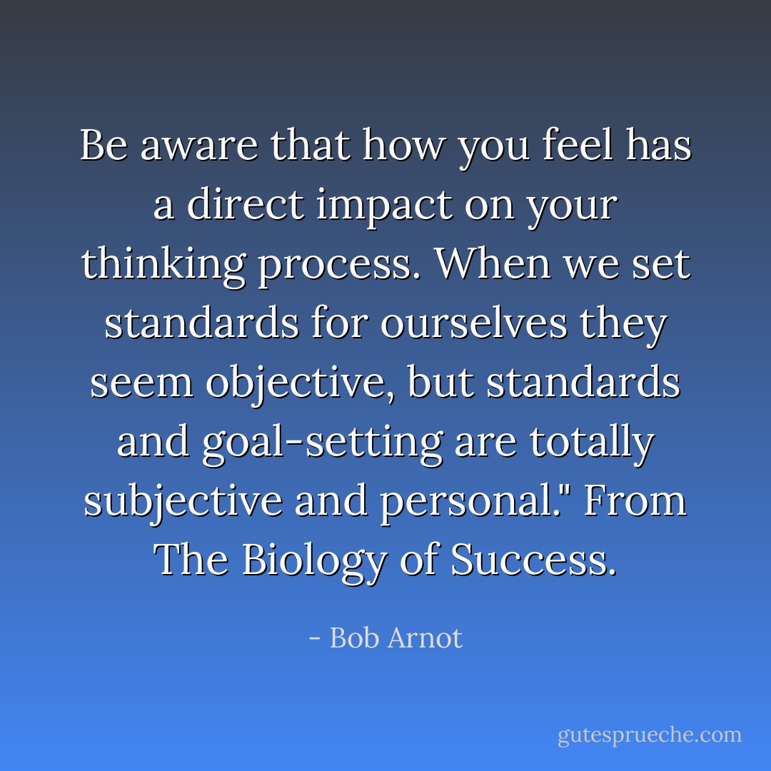 Be aware that how you feel has a direct impact on your thinking process. When we set standards for ourselves they seem objective, but standards and goal-setting are totally subjective and personal." From The Biology of Success. - Bob Arnot