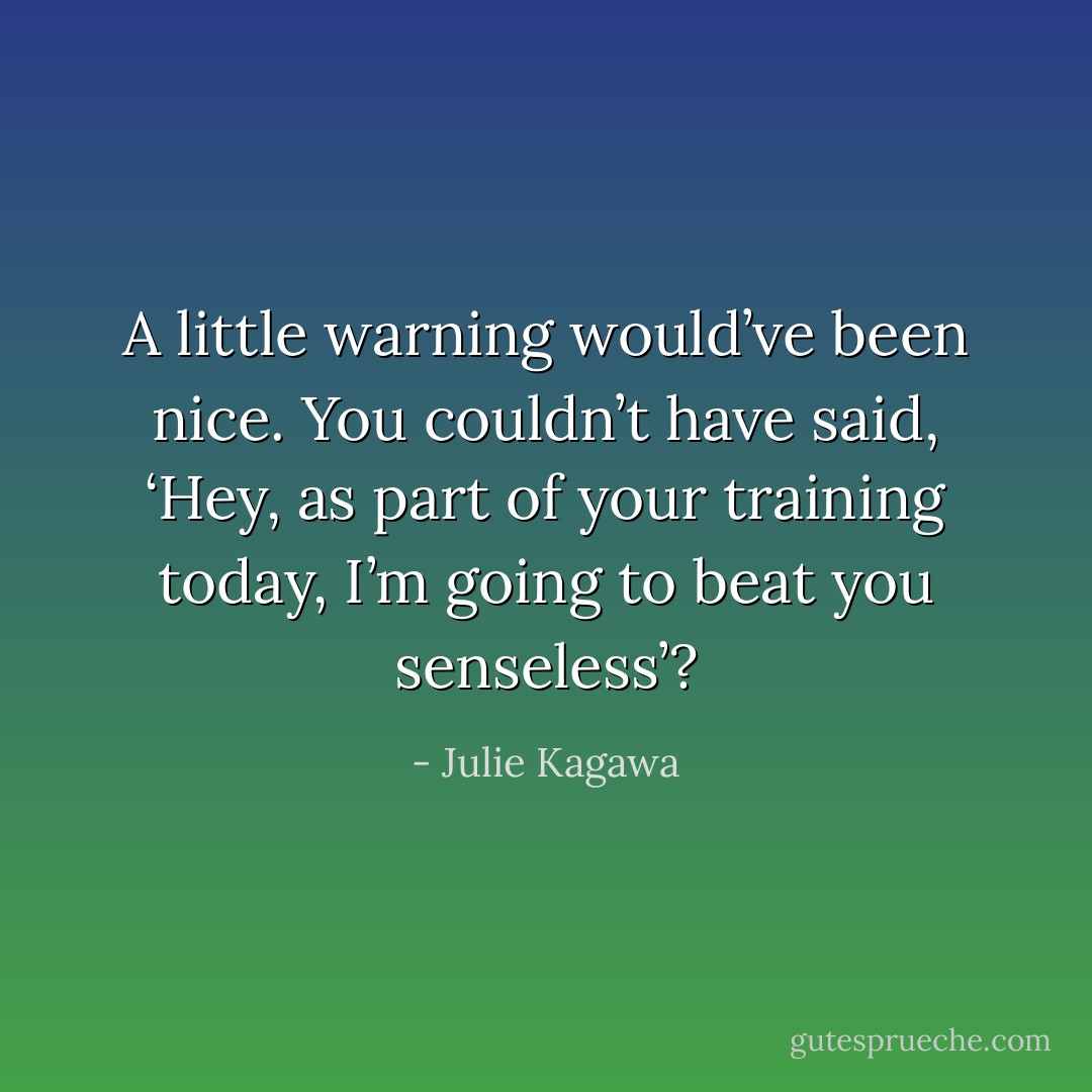 A little warning would’ve been nice. You couldn’t have said, ‘Hey, as part of your training today, I’m going to beat you senseless’? - Julie Kagawa