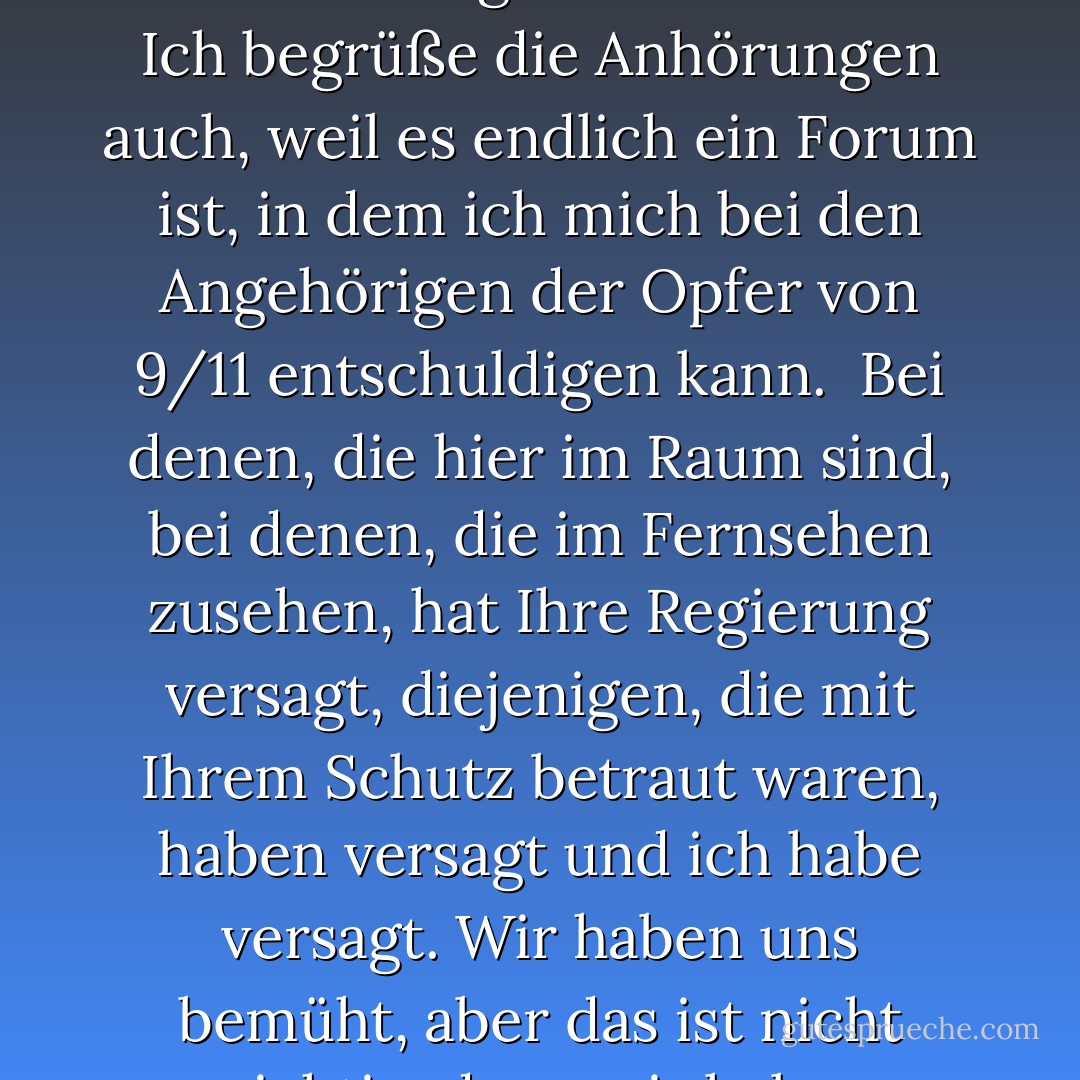 Ich habe nur eine sehr kurze Eröffnungserklärung. <br /><br />Ich begrüße diese Anhörungen, weil sie dem amerikanischen Volk die Möglichkeit geben, besser zu verstehen, warum die Tragödie des 11. Septembers passiert ist und was wir tun müssen, um eine Wiederholung zu verhindern. <br /><br />Ich begrüße die Anhörungen auch, weil es endlich ein Forum ist, in dem ich mich bei den Angehörigen der Opfer von 9/11 entschuldigen kann.<br /><br />Bei denen, die hier im Raum sind, bei denen, die im Fernsehen zusehen, hat Ihre Regierung versagt, diejenigen, die mit Ihrem Schutz betraut waren, haben versagt und ich habe versagt. Wir haben uns bemüht, aber das ist nicht wichtig, denn wir haben versagt. <br /><br />Und für dieses Versagen bitte ich Sie - sobald alle Fakten bekannt sind - um Ihr Verständnis und um Ihre Vergebung. <br /><br />Damit, Herr Vorsitzender, bin ich gerne bereit, Ihre Fragen zu beantworten. - Richard A. Clarke<