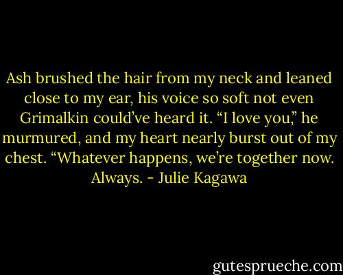 Ash brushed the hair from my neck and leaned close to my ear, his voice so soft not even Grimalkin could’ve heard it. “I love you,” he murmured, and my heart nearly burst out of my chest. “Whatever happens, we’re together now.<br />Always. - Julie Kagawa