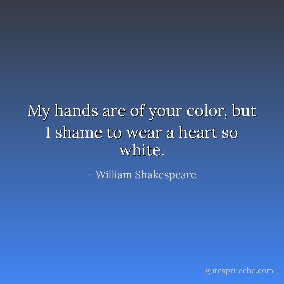 My hands are of your color, but I shame to wear a heart so white. - William Shakespeare