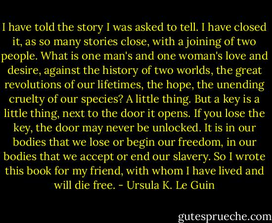 I have told the story I was asked to tell. I have closed it, as so many stories close, with a joining of two people. What is one man's and one woman's love and desire, against the history of two worlds, the great revolutions of our lifetimes, the hope, the unending cruelty of our species? A little thing. But a key is a little thing, next to the door it opens. If you lose the key, the door may never be unlocked. It is in our bodies that we lose or begin our freedom, in our bodies that we accept or end our slavery. So I wrote this book for my friend, with whom I have lived and will die free. - Ursula K. Le Guin