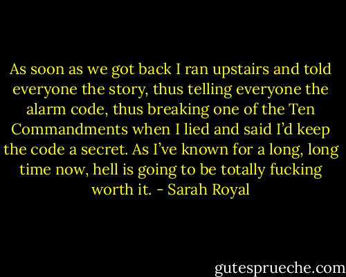 As soon as we got back I ran upstairs and told everyone the story, thus telling everyone the alarm code, thus breaking one of the Ten Commandments when I lied and said I’d keep the code a secret. As I’ve known for a long, long time now, hell is going to be totally fucking worth it. - Sarah Royal