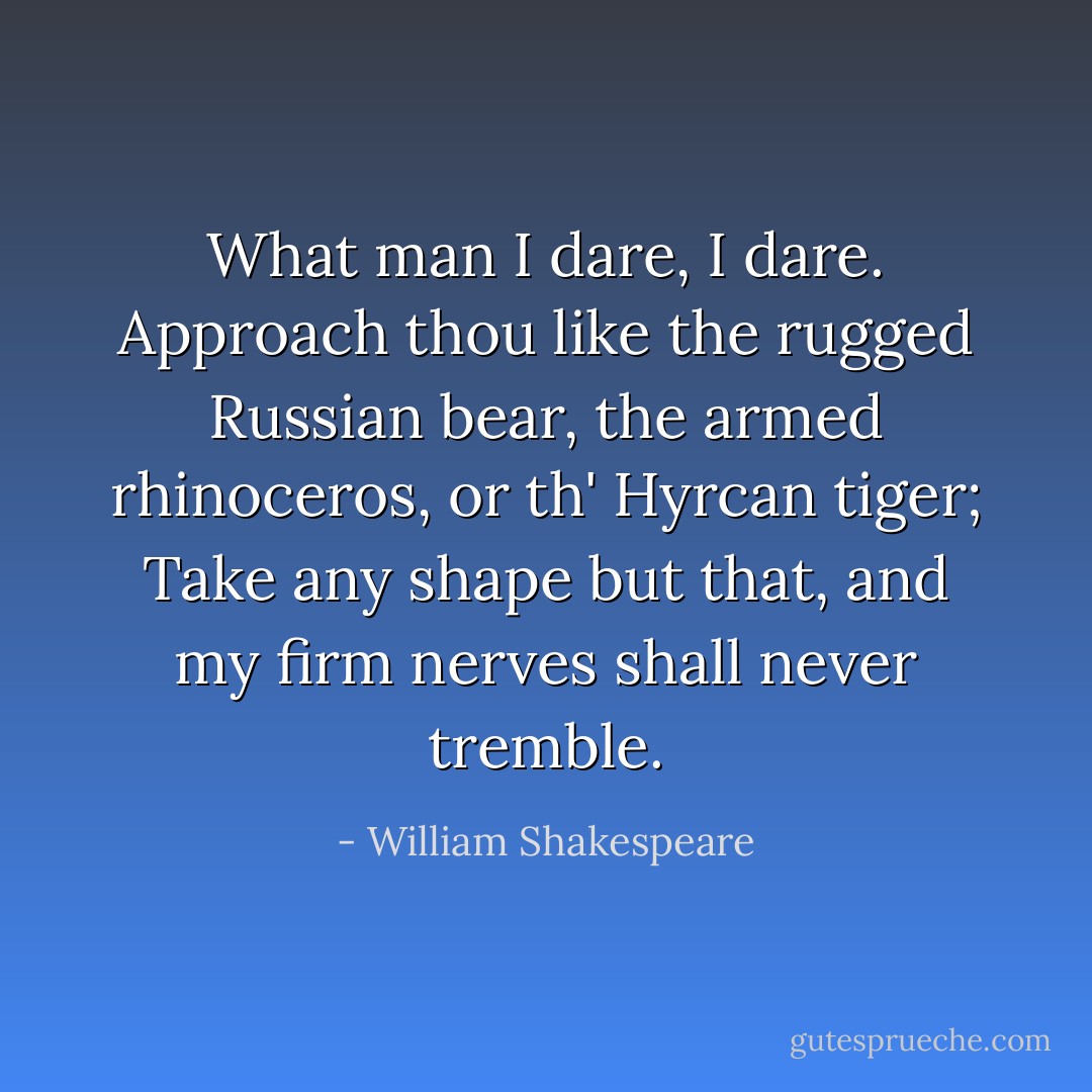 What man I dare, I dare. Approach thou like the rugged Russian bear, the armed rhinoceros, or th' Hyrcan tiger; Take any shape but that, and my firm nerves shall never tremble. - William Shakespeare
