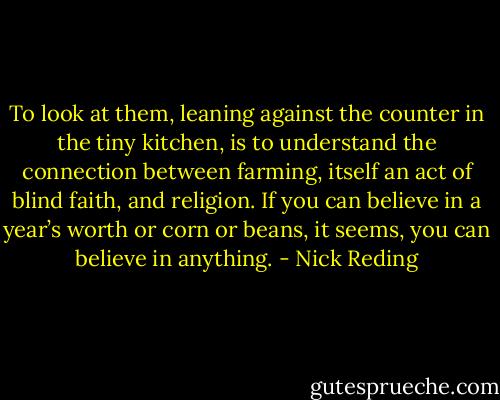 To look at them, leaning against the counter in the tiny kitchen, is to understand the connection between farming, itself an act of blind faith, and religion. If you can believe in a year’s worth or corn or beans, it seems, you can believe in anything. - Nick Reding