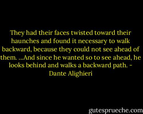 They had their faces twisted toward their haunches and found it necessary to walk backward, because they could not see ahead of them. ...And since he wanted so to see ahead, he looks behind and walks a backward path. - Dante Alighieri