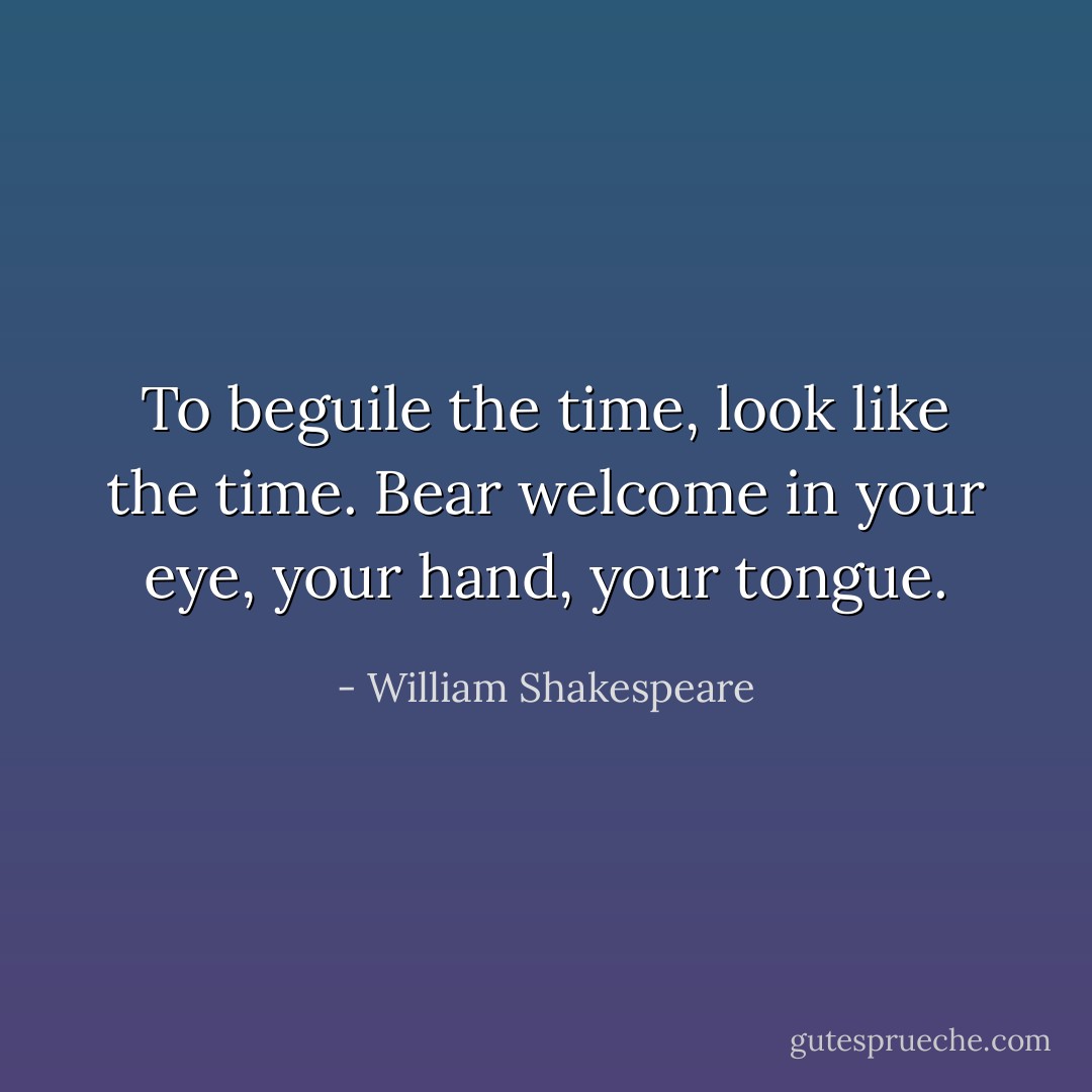 To beguile the time, look like the time. Bear welcome in your eye, your hand, your tongue. - William Shakespeare