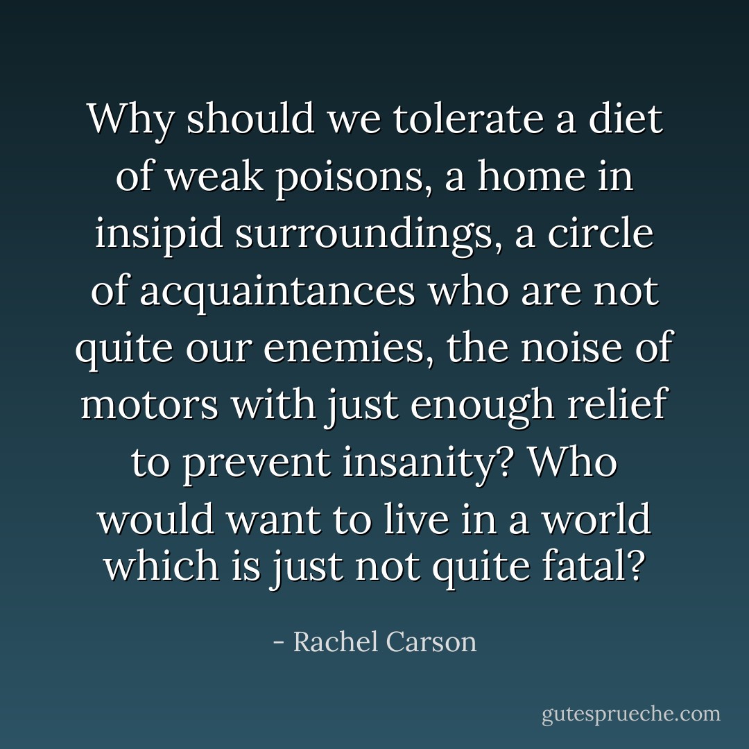 Why should we tolerate a diet of weak poisons, a home in insipid surroundings, a circle of acquaintances who are not quite our enemies, the noise of motors with just enough relief to prevent insanity? Who would want to live in a world which is just not quite fatal? - Rachel Carson
