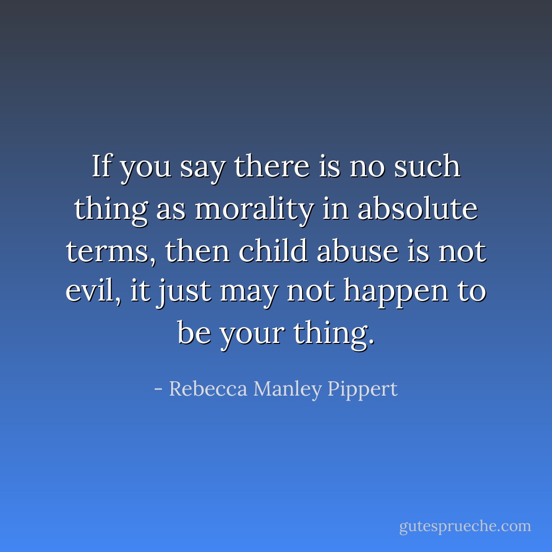 If you say there is no such thing as morality in absolute terms, then child abuse is not evil, it just may not happen to be your thing. - Rebecca Manley Pippert