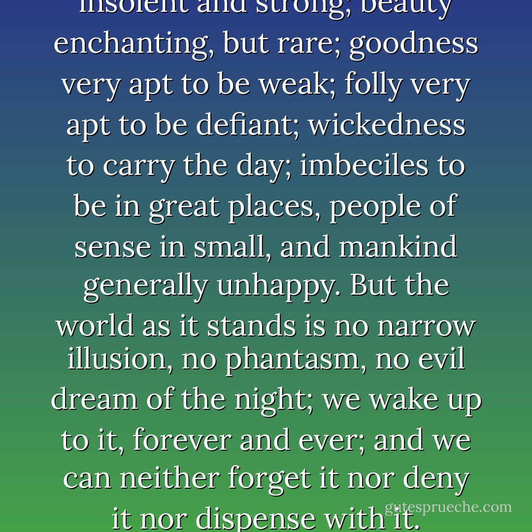 Life is, in fact, a battle. Evil is insolent and strong; beauty enchanting, but rare; goodness very apt to be weak; folly very apt to be defiant; wickedness to carry the day; imbeciles to be in great places, people of sense in small, and mankind generally unhappy. But the world as it stands is no narrow illusion, no phantasm, no evil dream of the night; we wake up to it, forever and ever; and we can neither forget it nor deny it nor dispense with it. - Henry James