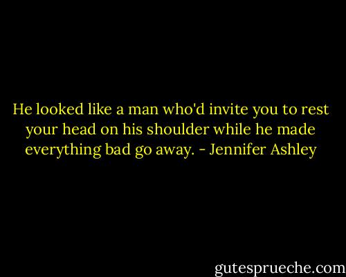 He looked like a man who'd invite you to rest your head on his shoulder while he made everything bad go away. - Jennifer Ashley