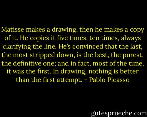 Matisse makes a drawing, then he makes a copy of it. He copies it five times, ten times, always clarifying the line. He’s convinced that the last, the most stripped down, is the best, the purest, the definitive one; and in fact, most of the time, it was the first. In drawing, nothing is better than the first attempt. - Pablo Picasso