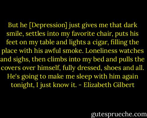 But he [Depression] just gives me that dark smile, settles into my favorite chair, puts his feet on my table and lights a cigar, filling the place with his awful smoke. Loneliness watches and sighs, then climbs into my bed and pulls the covers over himself, fully dressed, shoes and all. He's going to make me sleep with him again tonight, I just know it. - Elizabeth Gilbert