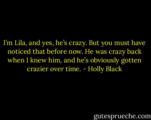 I’m Lila, and yes, he’s crazy. But you must have noticed that before now. He was crazy back when I knew him, and he’s obviously gotten crazier over<br />time. - Holly Black