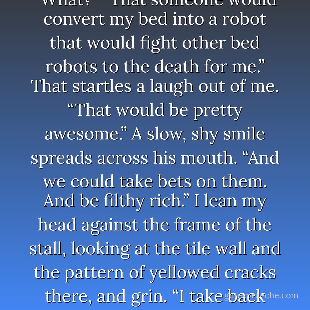 Sam counts the money carefully. I watch him in the mirror. “You know what I wish?” he asks when he’s done.<br />“What?”<br />“That someone would convert my bed into a robot that would fight other bed robots to the death for me.”<br />That startles a laugh out of me. “That would be pretty awesome.”<br />A slow, shy smile spreads across his mouth. “And we could take bets on them. And be filthy rich.”<br />I lean my head against the frame of the stall, looking at the tile wall and the pattern of yellowed cracks there, and grin. “I take back anything I might have<br />implied to the contrary. Sam, you are a genius. - Holly Black