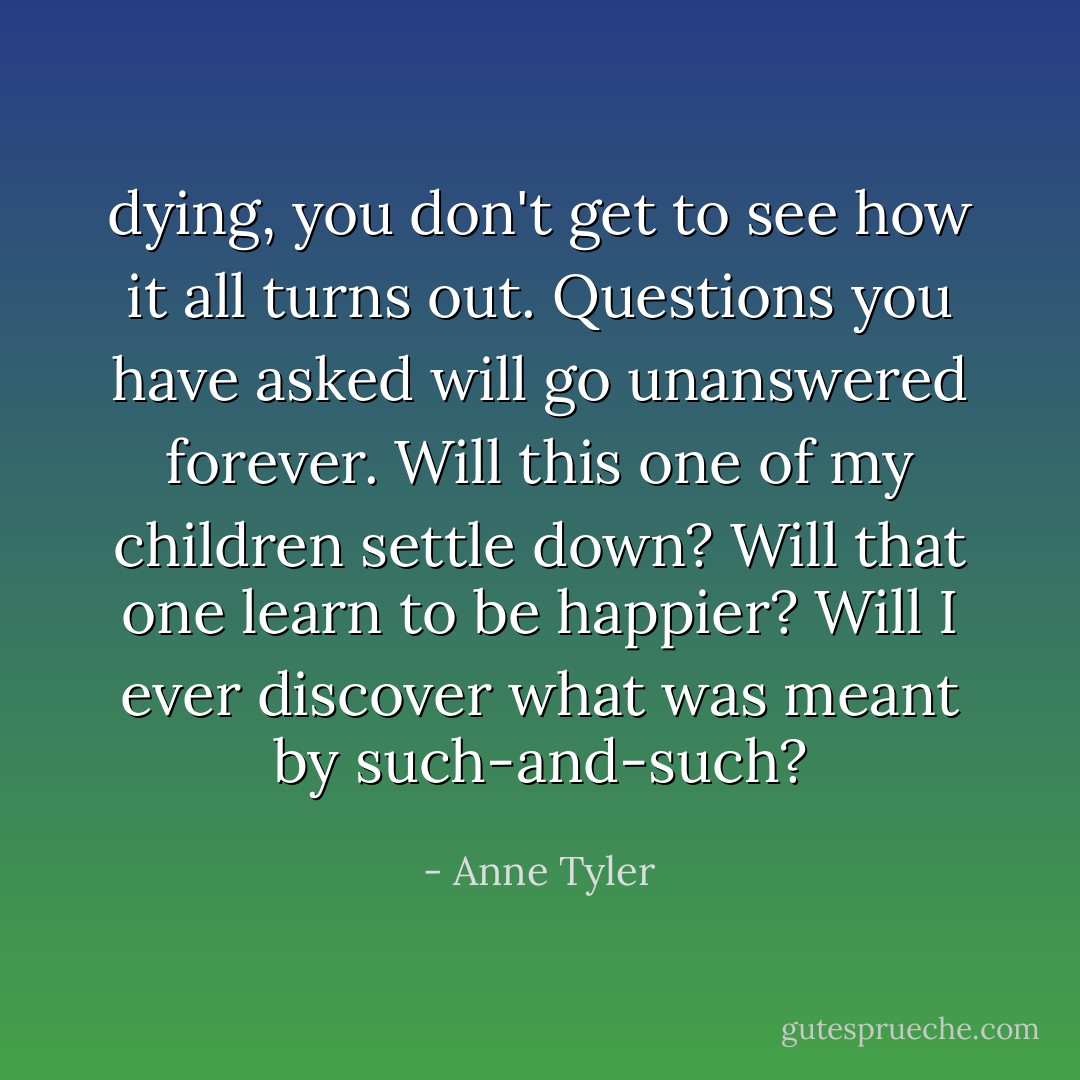 dying, you don't get to see how it all turns out. Questions you have asked will go unanswered forever. Will this one of my children settle down? Will that one learn to be happier? Will I ever discover what was meant by such-and-such? - Anne Tyler