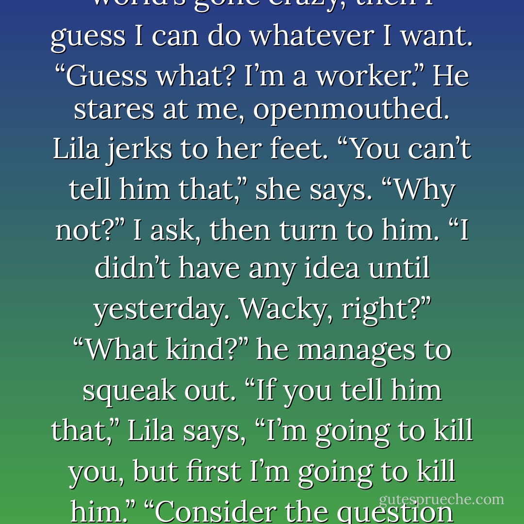 It feels like the whole world has turned upside down. There aren’t any more rules.<br />“Hey,” I say to Sam, because if the world’s gone crazy, then I guess I can do whatever I want. “Guess what? I’m a worker.”<br />He stares at me, openmouthed. Lila jerks to her feet.<br />“You can’t tell him that,” she says.<br />“Why not?” I ask, then turn to him. “I didn’t have any idea until yesterday. Wacky, right?”<br />“What kind?” he manages to squeak out.<br />“If you tell him that,” Lila says, “I’m going to kill you, but first I’m going to kill him.”<br />“Consider the question retracted,” Sam says, holding his hands out in a peace offering. - Holly Black