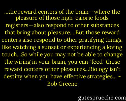...the reward centers of the brain--where the pleasure of those high-calorie foods registers--also respond to other substances that bring about pleasure....But those reward centers also respond to other gratifying things, like watching a sunset or experiencing a loving touch...So while you may not be able to change the wiring in your brain, you can "feed" those reward centers other pleasures...Biology isn't destiny when you have effective strategies... - Bob Greene