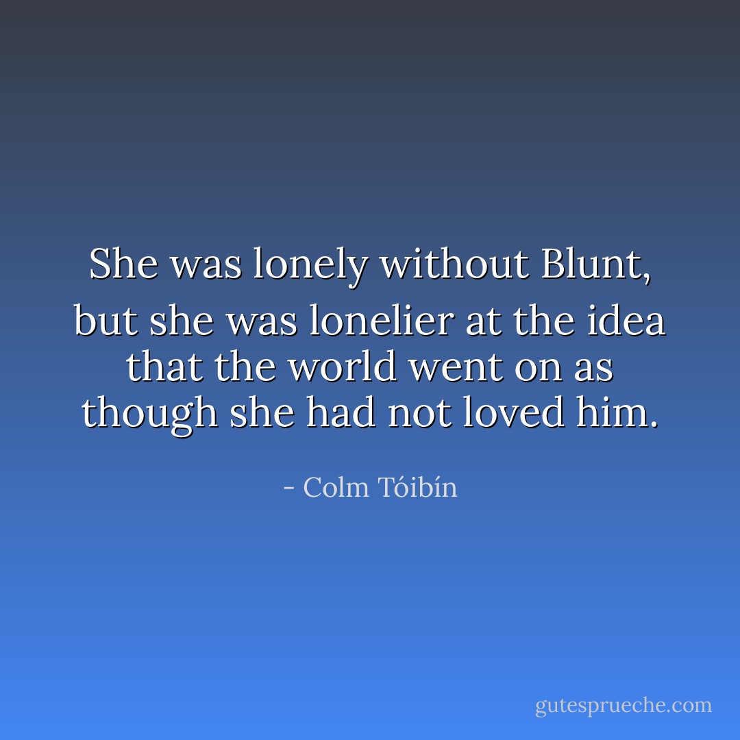 She was lonely without Blunt, but she was lonelier at the idea that the world went on as though she had not loved him. - Colm Tóibín