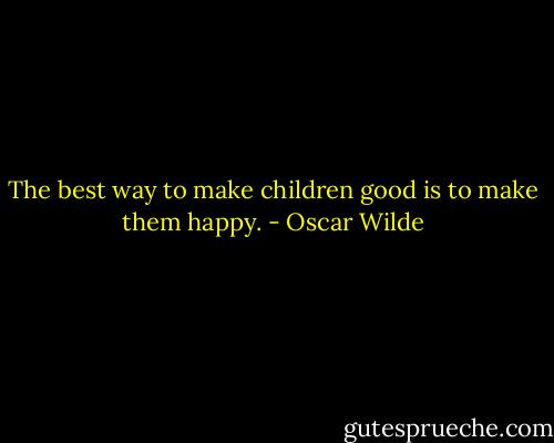 The best way to make children good is to make them happy. - Oscar Wilde
