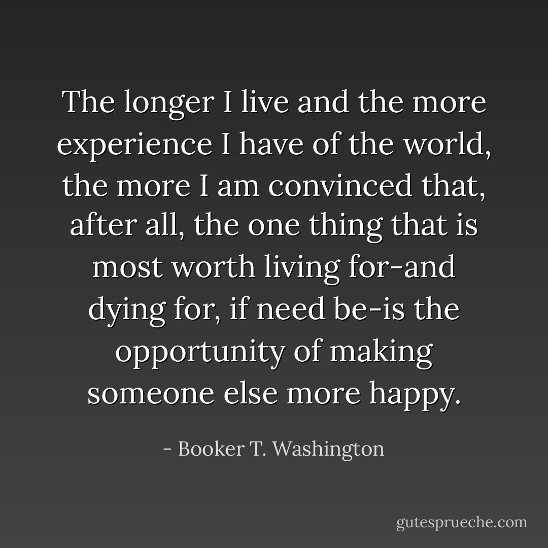 The longer I live and the more experience I have of the world, the more I am convinced that, after all, the one thing that is most worth living for-and dying for, if need be-is the opportunity of making someone else more happy. - Booker T. Washington
